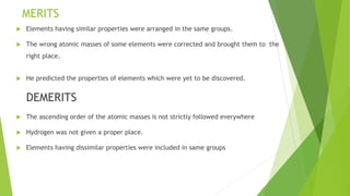 MERITS
 Elements having similar properties were arranged in the same groups.
 The wrong atomic masses of some elements were corrected and brought them to the
right place.
 He predicted the properties of elements which were yet to be discovered.
DEMERITS
 The ascending order of the atomic masses is not strictly followed everywhere
 Hydrogen was not given a proper place.
 Elements having dissimilar properties were included in same groups
 
