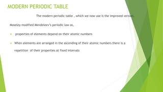 MODERN PERIODIC TABLE
The modern periodic table , which we now use is the improved version.
Moseley modified Mendeleev’s periodic law as,
 properties of elements depend on their atomic numbers
 When elements are arranged in the ascending of their atomic numbers there is a
repetition of their properties at fixed intervals
 