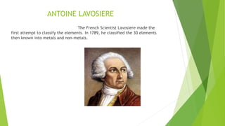 ANTOINE LAVOSIERE
The French Scientist Lavosiere made the
first attempt to classify the elements. In 1789, he classified the 30 elements
then known into metals and non-metals.
 