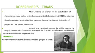 DOBEREINER’S TRIADS
 . After Lavosiere ,an attempt for the classification of
elements was made mainly by the German scientist Dobereiner,in AD 1829.he observed
that elements can be classified into groups of three on the basis of similarities of
properties. . He named them triads
 In the triads, the atomic mass of the middle element is
roughly the average of the atomic masses of the first and third elements. He observed
such a relation in their properties also.
All elements known at that time could not be grouped as triads
 