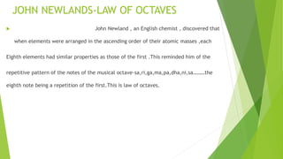 JOHN NEWLANDS-LAW OF OCTAVES
 John Newland , an English chemist , discovered that
when elements were arranged in the ascending order of their atomic masses ,each
Eighth elements had similar properties as those of the first .This reminded him of the
repetitive pattern of the notes of the musical octave-sa,ri,ga,ma,pa,dha,ni,sa………the
eighth note being a repetition of the first.This is law of octaves.
 
