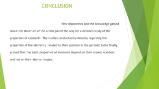 CONCLUSION
New discoveries and the knowledge gained
about the structure of the atoms paved the way for a detailed study of the
properties of elements. The studies conducted by Moseley regarding the
properties of the elements related to their position in the periodic table finally
proved that the basic properties of elements depend on their atomic numbers
and not on their atomic masses.
 