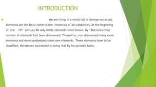 INTRODUCTION
 We are living in a world full of diverse materials.
Elements are the basic construction materials of all substances. At the beginning
of the 19th century AD only thirty elements were known. By 1860,twice that
number of elements had been discovered. Thereafter, man discovered many more
elements and even synthesised some new elements. These elements have to be
classified. Mendeleev succeeded in doing that by his periodic table.
 