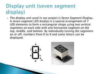  The display unit used in our project is Seven Segment Display.
A seven segment LED display is a special arrangement of 7
LED elements to form a rectangular shape using two vertical
segments on each side with one horizontal segment on the
top, middle, and bottom. By individually turning the segments
on or off, numbers from 0 to 9 and some letters can be
displayed.
 