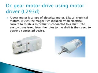 A gear motor is a type of electrical motor. Like all electrical
motors, it uses the magnetism induced by an electrical
current to rotate a rotor that is connected to a shaft. The
energy transferred from the rotor to the shaft is then used to
power a connected device.
 