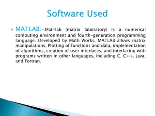  MATLAB:-Mat-lab (matrix laboratory) is a numerical
computing environment and fourth-generation programming
language. Developed by Math Works, MATLAB allows matrix
manipulations, Plotting of functions and data, implementation
of algorithms, creation of user interfaces, and interfacing with
programs written in other languages, including C, C++, Java,
and Fortran.
 