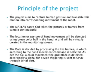  The project aims to capture human gesture and translate this
motion into corresponding movement of the robot.
 The MATLAB based GUI takes the pictures or frames from
camera continuously.
 The location or gesture of hand movement will be detected
using green color ball in the hand. A grid will be virtually
created in the monitoring screen.
 The Data is decided by processing the live frames, in which
according to the hand movement command is selected. As
per the ball a color movement the grid block is detected,
accordingly a signal for device triggering is sent to CPLD
through serial port.
 
