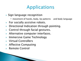  Sign language recognition
- movement of hands, body, lip patterns and body language
 For socially assistive robots.
 Directional Indication through pointing.
 Control through facial gestures.
 Alternative computer interfaces.
 Immersive Game Technology
 Virtual Controllers
 Affective Computing
 Remote Control
 