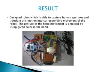  Designed robot which is able to capture human gestures and
translate this motion into corresponding movement of the
robot. The gesture of the hand movement is detected by
using green color in the hand.
 