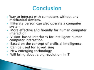 Way to interact with computers without any
mechanical devices.
 Illiterate person can also operate a computer
system
 More effective and friendly for human computer
interaction
 Vision-based interfaces for intelligent human
computer interaction
 Based on the concept of artificial intelligence.
 Can be used for advertising
 New emerging technology
 Will bring about a big revolution in IT
 