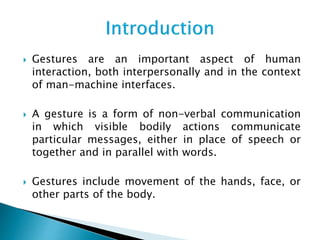  Gestures are an important aspect of human
interaction, both interpersonally and in the context
of man-machine interfaces.
 A gesture is a form of non-verbal communication
in which visible bodily actions communicate
particular messages, either in place of speech or
together and in parallel with words.
 Gestures include movement of the hands, face, or
other parts of the body.
 