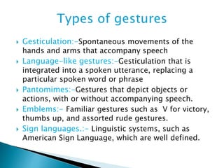  Gesticulation:-Spontaneous movements of the
hands and arms that accompany speech
 Language-like gestures:-Gesticulation that is
integrated into a spoken utterance, replacing a
particular spoken word or phrase
 Pantomimes:-Gestures that depict objects or
actions, with or without accompanying speech.
 Emblems:- Familiar gestures such as V for victory,
thumbs up, and assorted rude gestures.
 Sign languages.:- Linguistic systems, such as
American Sign Language, which are well defined.
 