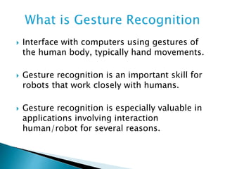  Interface with computers using gestures of
the human body, typically hand movements.
 Gesture recognition is an important skill for
robots that work closely with humans.
 Gesture recognition is especially valuable in
applications involving interaction
human/robot for several reasons.
 