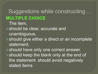 MULTIPLE CHOICE
The item,
should be clear, accurate and
unambiguous.
should give either a direct or an incomplete
statement,
should have only one correct answer.
should keep the blank only at the end of
the statement. should avoid negatively
stated items
 