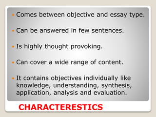  Comes between objective and essay type.
 Can be answered in few sentences.
 Is highly thought provoking.
 Can cover a wide range of content.
 It contains objectives individually like
knowledge, understanding, synthesis,
application, analysis and evaluation.
CHARACTERESTICS
 