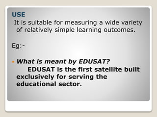 USE
It is suitable for measuring a wide variety
of relatively simple learning outcomes.
Eg:-
 What is meant by EDUSAT?
EDUSAT is the first satellite built
exclusively for serving the
educational sector.
 