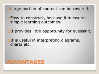 ADVANTAGES
Large portion of content can be covered.
Easy to construct, because it measures
simple learning outcomes.
It provides little opportunity for guessing.
It is useful in interpreting diagrams,
charts etc.
 