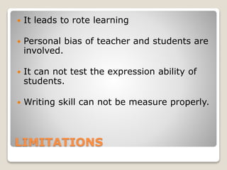 LIMITATIONS
 It leads to rote learning
 Personal bias of teacher and students are
involved.
 It can not test the expression ability of
students.
 Writing skill can not be measure properly.
 