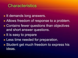  It demands long answers.
 Allows freedom of response to a problem.
 Contains fewer questions than objectives
and short answer questions.
 It is easy to prepare
 Less time needed for preparation.
 Student get much freedom to express his
ideas.
Characteristics
 