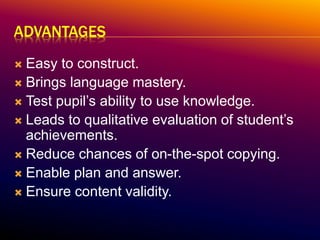 ADVANTAGES
 Easy to construct.
 Brings language mastery.
 Test pupil’s ability to use knowledge.
 Leads to qualitative evaluation of student’s
achievements.
 Reduce chances of on-the-spot copying.
 Enable plan and answer.
 Ensure content validity.
 