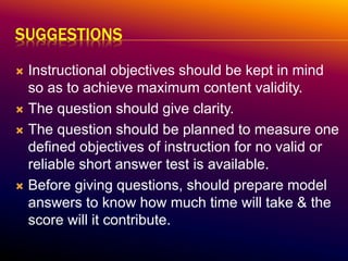 SUGGESTIONS
 Instructional objectives should be kept in mind
so as to achieve maximum content validity.
 The question should give clarity.
 The question should be planned to measure one
defined objectives of instruction for no valid or
reliable short answer test is available.
 Before giving questions, should prepare model
answers to know how much time will take & the
score will it contribute.
 