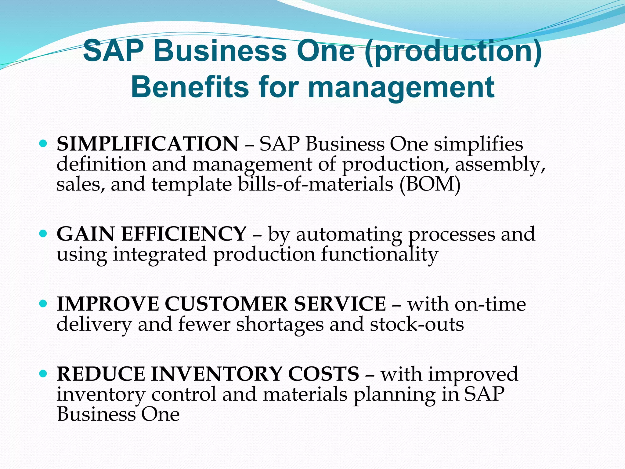 SAP Business One (production)
Benefits for management
 SIMPLIFICATION – SAP Business One simplifies
definition and management of production, assembly,
sales, and template bills-of-materials (BOM)
 GAIN EFFICIENCY – by automating processes and
using integrated production functionality
 IMPROVE CUSTOMER SERVICE – with on-time
delivery and fewer shortages and stock-outs
 REDUCE INVENTORY COSTS – with improved
inventory control and materials planning in SAP
Business One
 