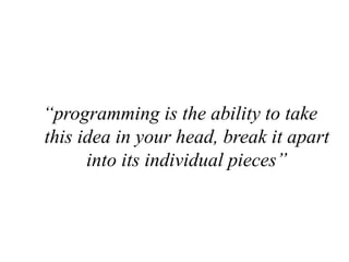 “programming is the ability to take
this idea in your head, break it apart
into its individual pieces”
 