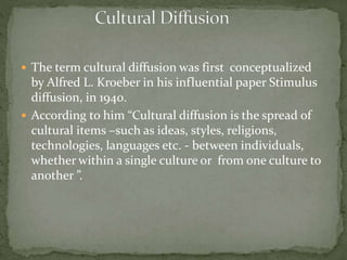  The term cultural diffusion was first conceptualized
by Alfred L. Kroeber in his influential paper Stimulus
diffusion, in 1940.
 According to him “Cultural diffusion is the spread of
cultural items –such as ideas, styles, religions,
technologies, languages etc. - between individuals,
whether within a single culture or from one culture to
another ”.
 
