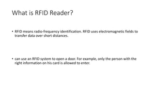 What is RFID Reader?
• RFID means radio-frequency identification. RFID uses electromagnetic fields to
transfer data over short distances.
• can use an RFID system to open a door. For example, only the person with the
right information on his card is allowed to enter.
 