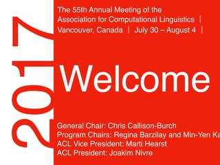 2017
The 55th Annual Meeting of the 
Association for Computational Linguistics ║
Vancouver, Canada ║ July 30 – August 4 ║
Welcome
General Chair: Chris Callison-Burch
Program Chairs: Regina Barzilay and Min-Yen Ka
ACL Vice President: Marti Hearst
ACL President: Joakim Nivre
 
