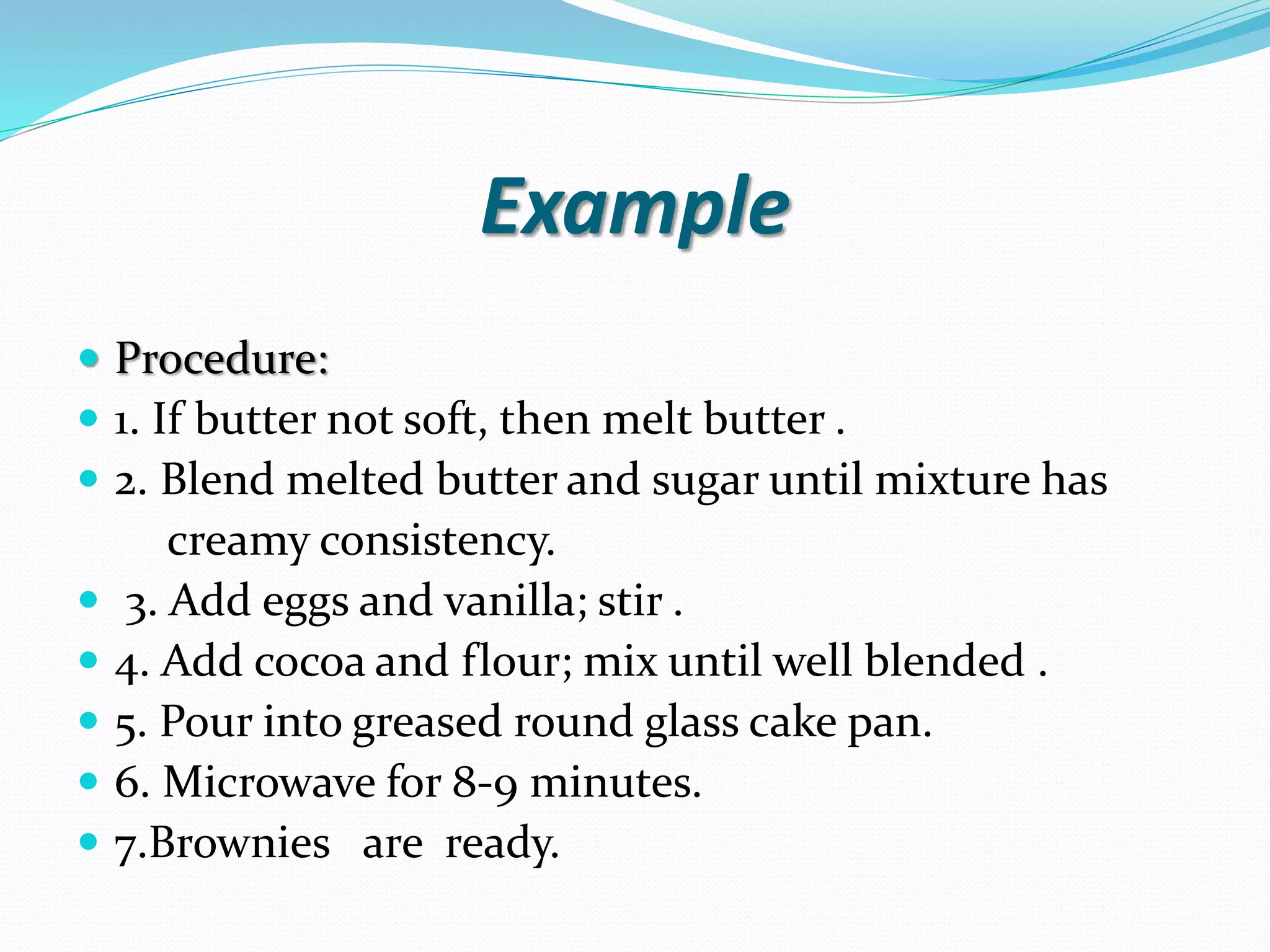 Example  Procedure:  1. If butter not soft, then melt butter .  2. Blend melted butter and sugar until mixture has creamy consistency.  3. Add eggs and vanilla; stir .  4. Add cocoa and flour; mix until well blended .  5. Pour into greased round glass cake pan.  6. Microwave for 8-9 minutes.  7.Brownies are ready. 