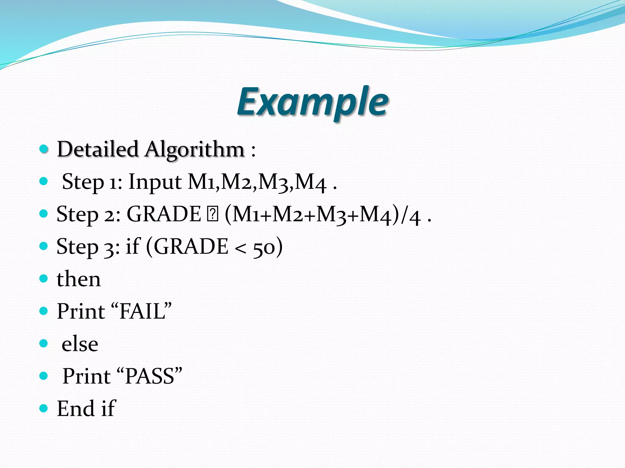 Example  Detailed Algorithm :  Step 1: Input M1,M2,M3,M4 .  Step 2: GRADE (M1+M2+M3+M4)/4 .  Step 3: if (GRADE < 50)  then  Print “FAIL”  else  Print “PASS”  End if 