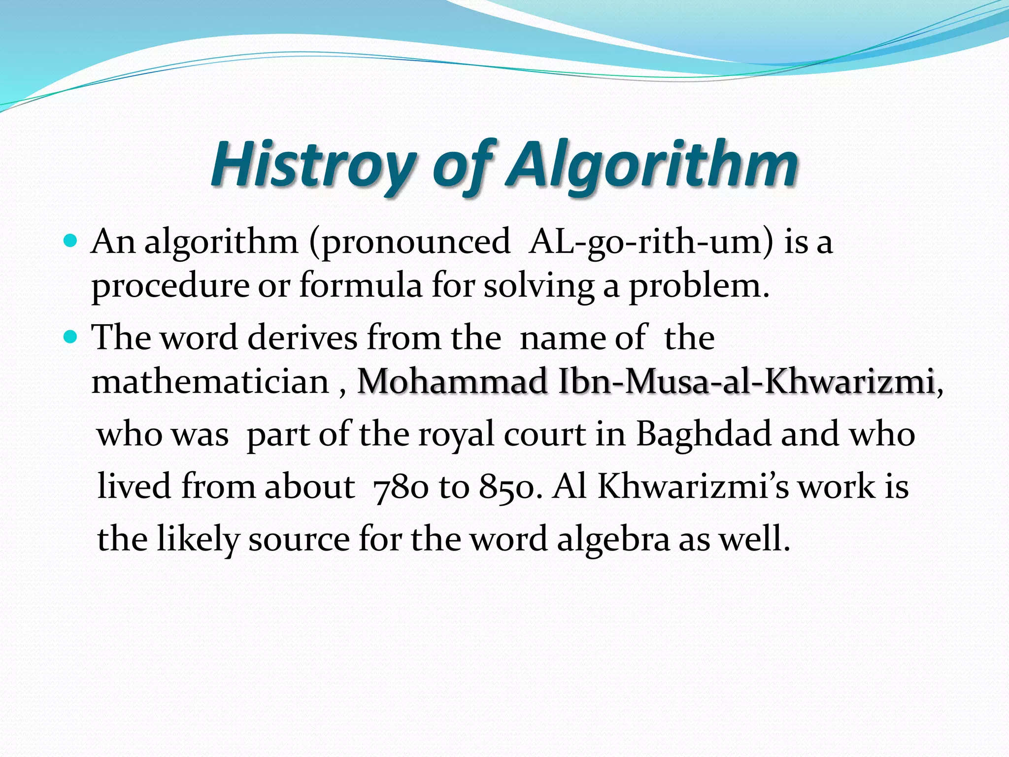 Histroy of Algorithm  An algorithm (pronounced AL-go-rith-um) is a procedure or formula for solving a problem.  The word derives from the name of the mathematician , Mohammad Ibn-Musa-al-Khwarizmi, who was part of the royal court in Baghdad and who lived from about 780 to 850. Al Khwarizmi’s work is the likely source for the word algebra as well. 