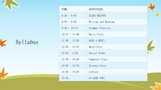 Syllabus
TIME ACTIVITIES
8:20 - 8:45 CLASS BEGINS!
8:45 - 9:30 Writing and Reading
9:30 - 10:15 Grammar Practice
10:15 - 11:00 Music Class
11:00 - 12:00 HAVE A REST!
12:00 - 12:45 Math Class
12:45 - 1:30 Social Study
13:30 - 14:00 Computer Class
14:00 - 14:30 Science Class
14:30 - 15:05 Library
15:10 GO HOME NOW!