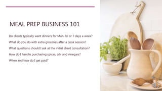 MEAL PREP BUSINESS 101
Do clients typically want dinners for Mon-Fri or 7 days a week?
What do you do with extra groceries after a cook session?
What questions should I ask at the initial client consultation?
How do I handle purchasing spices, oils and vinegars?
When and how do I get paid?
 