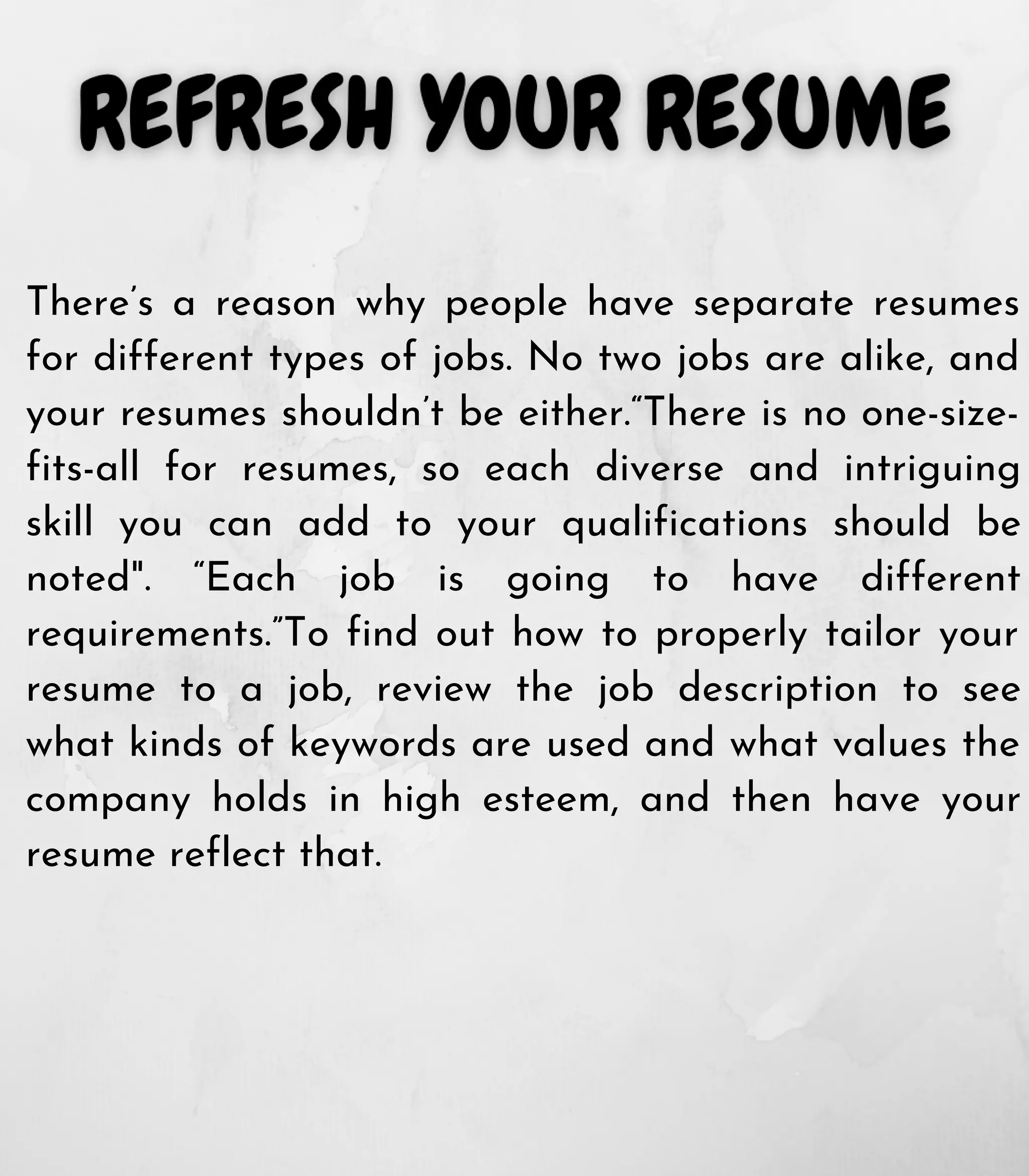 There’s a reason why people have separate resumes
for different types of jobs. No two jobs are alike, and
your resumes shouldn’t be either.“There is no one-size-
fits-all for resumes, so each diverse and intriguing
skill you can add to your qualifications should be
noted". “Each job is going to have different
requirements.”To find out how to properly tailor your
resume to a job, review the job description to see
what kinds of keywords are used and what values the
company holds in high esteem, and then have your
resume reflect that.
 