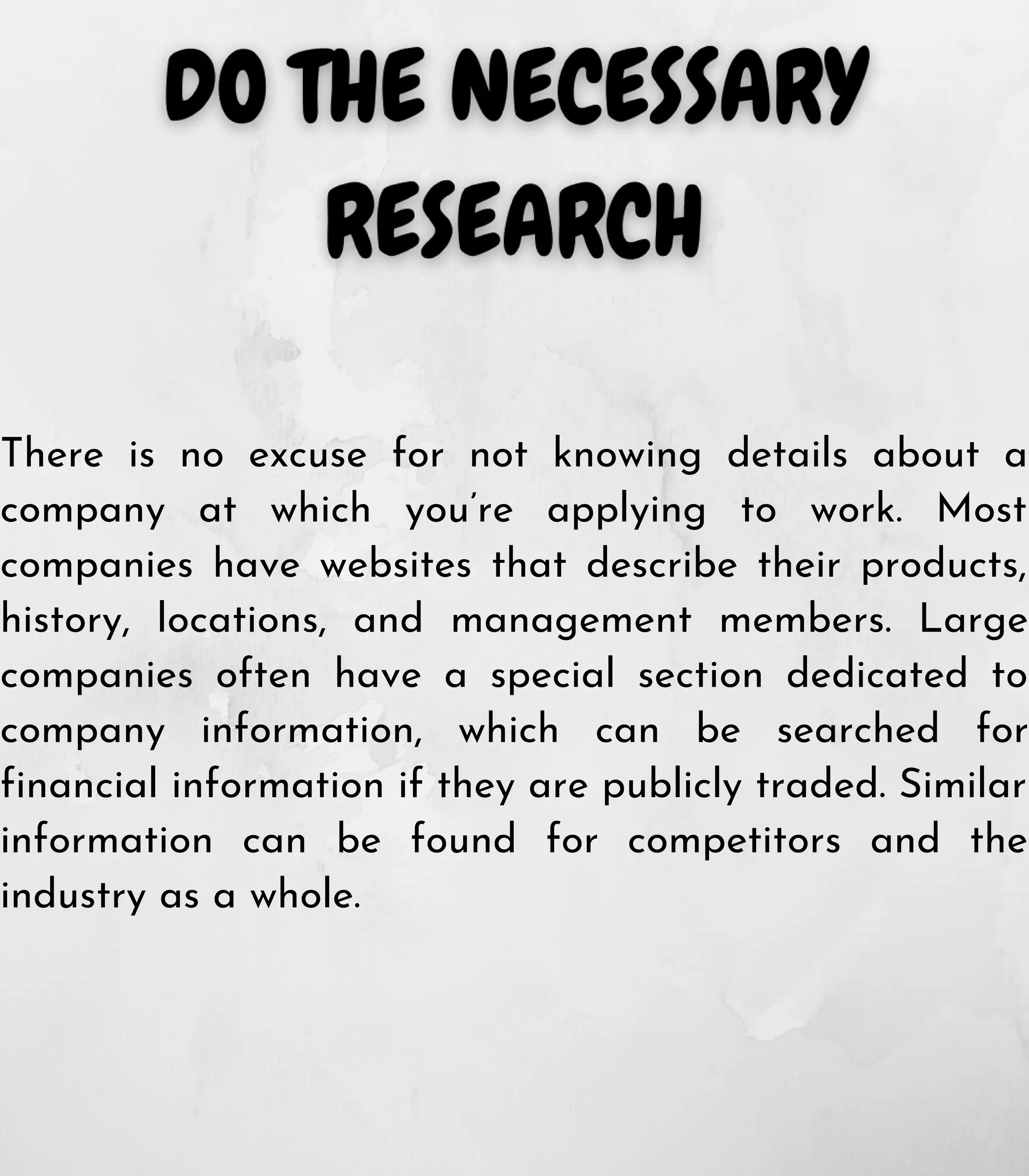 There is no excuse for not knowing details about a
company at which you’re applying to work. Most
companies have websites that describe their products,
history, locations, and management members. Large
companies often have a special section dedicated to
company information, which can be searched for
financial information if they are publicly traded. Similar
information can be found for competitors and the
industry as a whole.
 