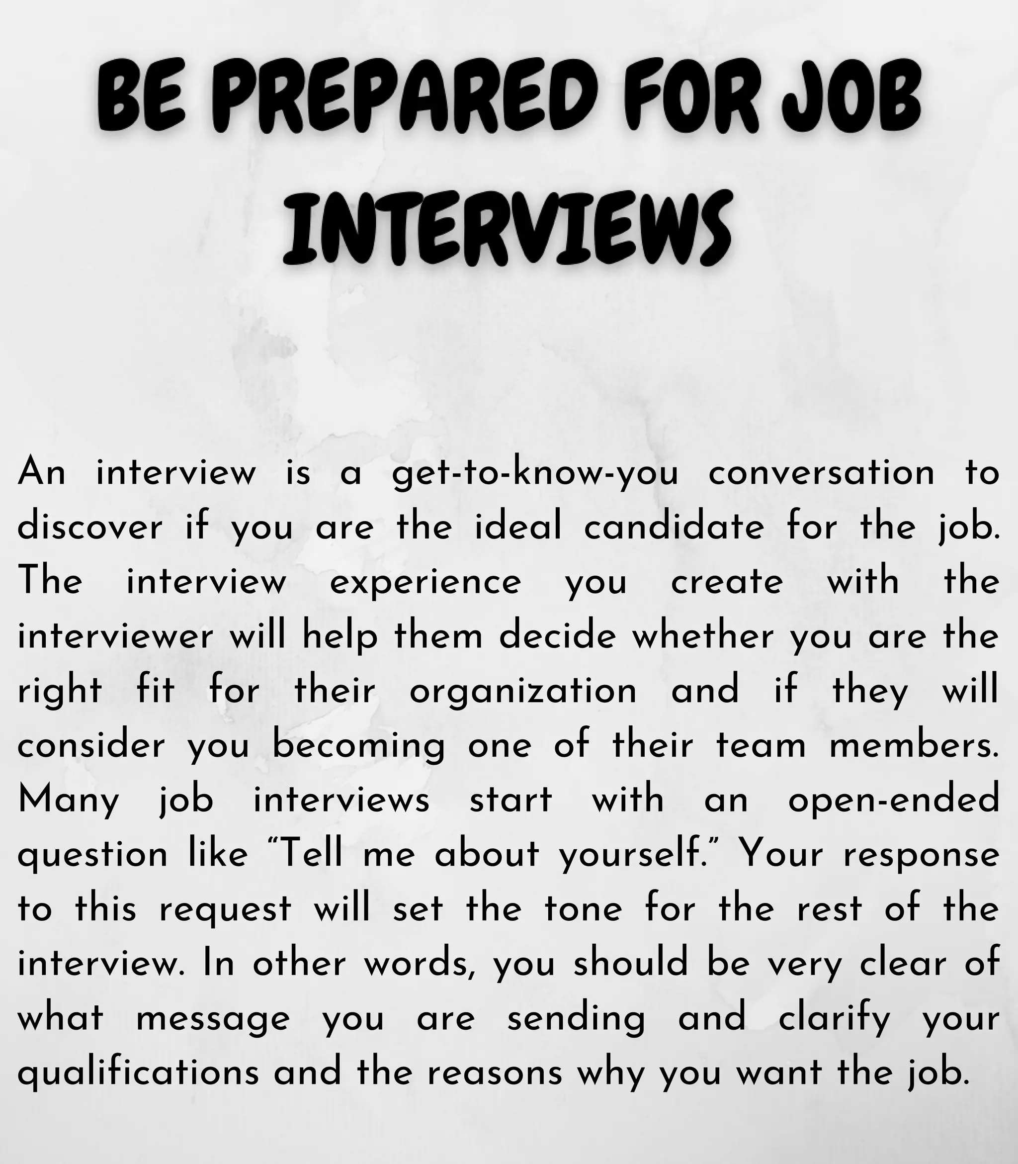 An interview is a get-to-know-you conversation to
discover if you are the ideal candidate for the job.
The interview experience you create with the
interviewer will help them decide whether you are the
right fit for their organization and if they will
consider you becoming one of their team members.
Many job interviews start with an open-ended
question like “Tell me about yourself.” Your response
to this request will set the tone for the rest of the
interview. In other words, you should be very clear of
what message you are sending and clarify your
qualifications and the reasons why you want the job.
 