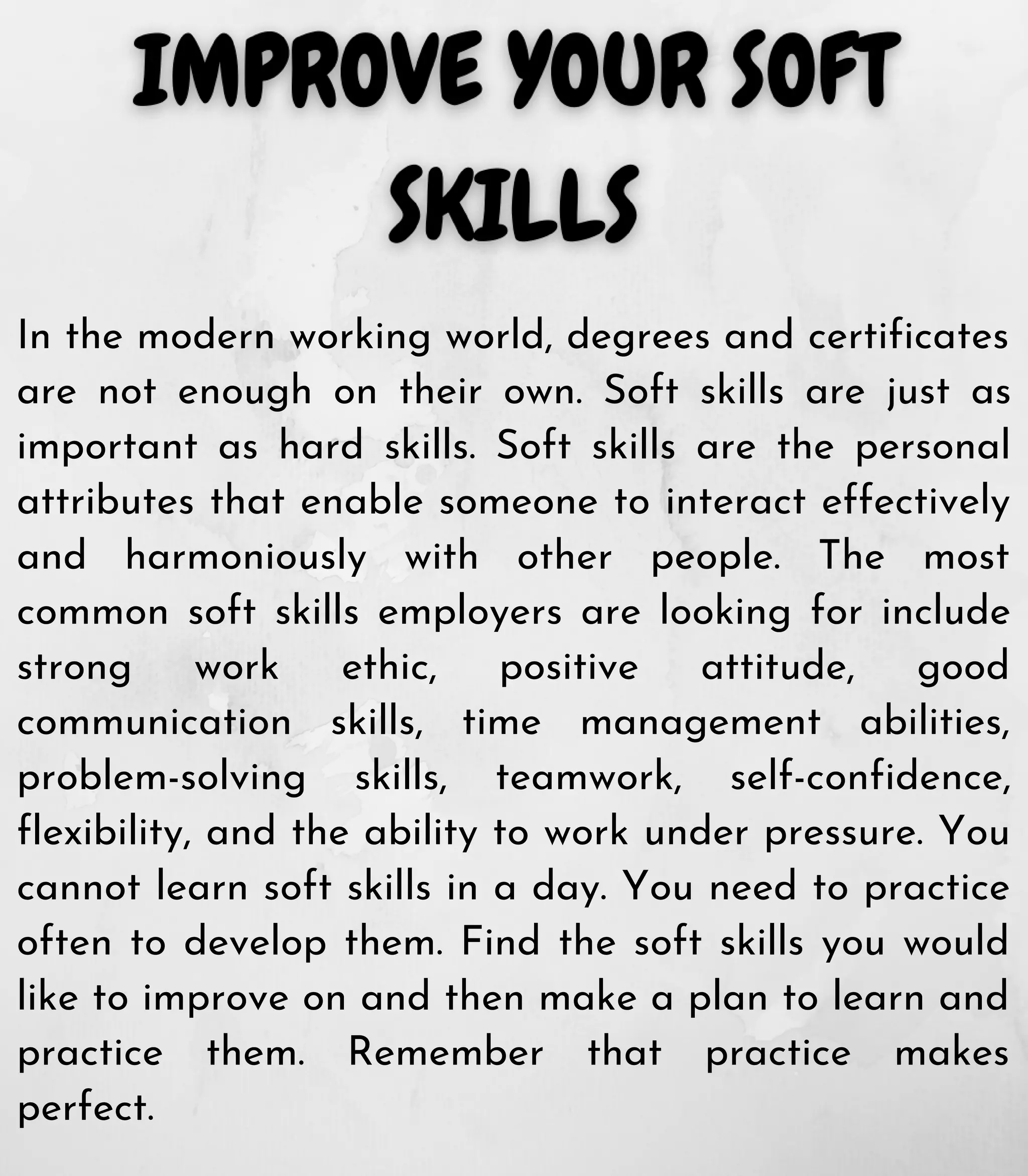 In the modern working world, degrees and certificates
are not enough on their own. Soft skills are just as
important as hard skills. Soft skills are the personal
attributes that enable someone to interact effectively
and harmoniously with other people. The most
common soft skills employers are looking for include
strong work ethic, positive attitude, good
communication skills, time management abilities,
problem-solving skills, teamwork, self-confidence,
flexibility, and the ability to work under pressure. You
cannot learn soft skills in a day. You need to practice
often to develop them. Find the soft skills you would
like to improve on and then make a plan to learn and
practice them. Remember that practice makes
perfect.
 