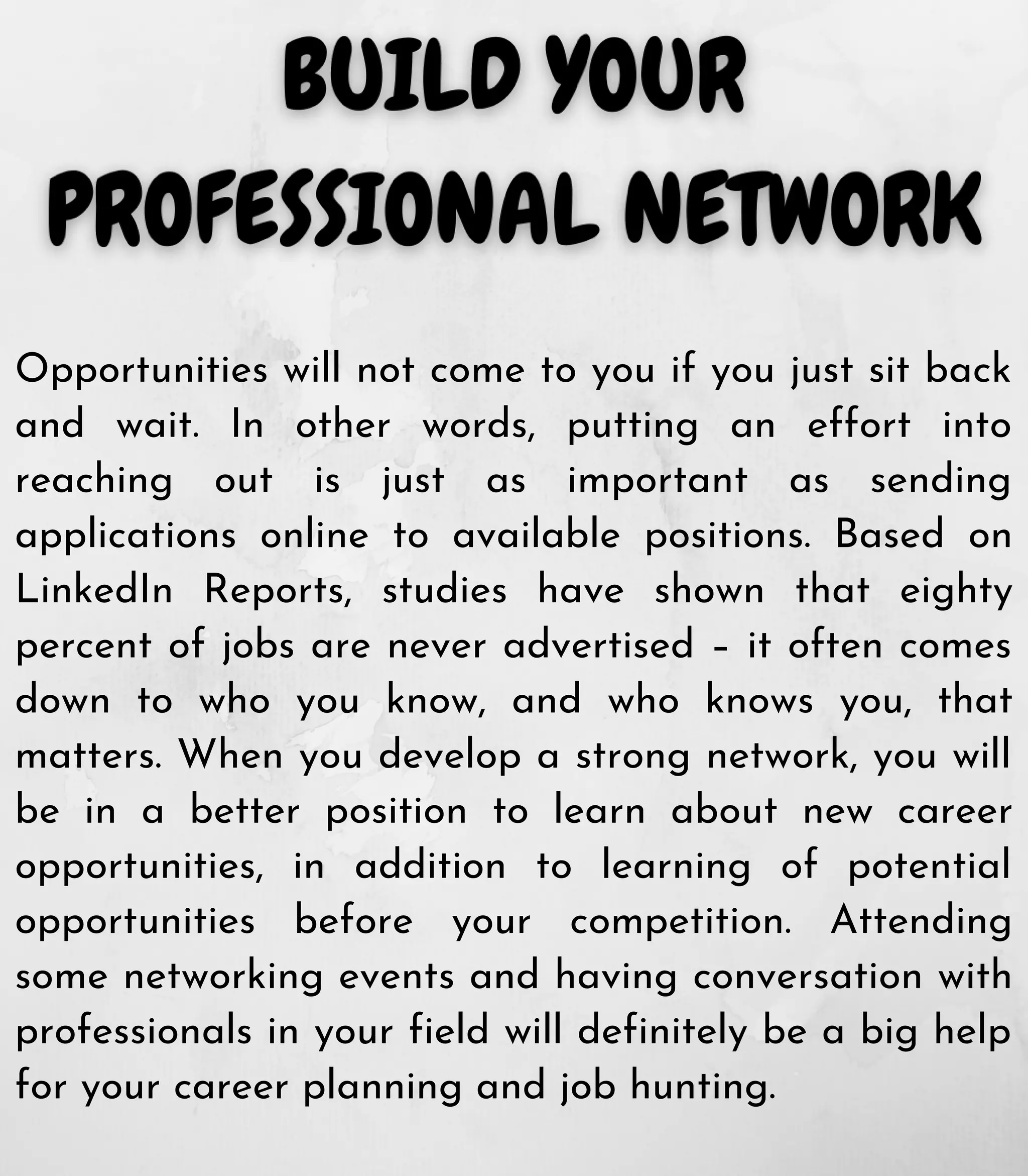 Opportunities will not come to you if you just sit back
and wait. In other words, putting an effort into
reaching out is just as important as sending
applications online to available positions. Based on
LinkedIn Reports, studies have shown that eighty
percent of jobs are never advertised – it often comes
down to who you know, and who knows you, that
matters. When you develop a strong network, you will
be in a better position to learn about new career
opportunities, in addition to learning of potential
opportunities before your competition. Attending
some networking events and having conversation with
professionals in your field will definitely be a big help
for your career planning and job hunting.
 