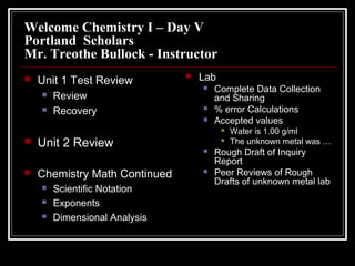 Welcome Chemistry I – Day V
Portland Scholars
Mr. Treothe Bullock - Instructor


Unit 1 Test Review



Review
Recovery



Lab




Complete Data Collection
and Sharing
% error Calculations
Accepted values





Unit 2 Review
Chemistry Math Continued




Scientific Notation
Exponents
Dimensional Analysis






Water is 1.00 g/ml
The unknown metal was …

Rough Draft of Inquiry
Report
Peer Reviews of Rough
Drafts of unknown metal lab

 