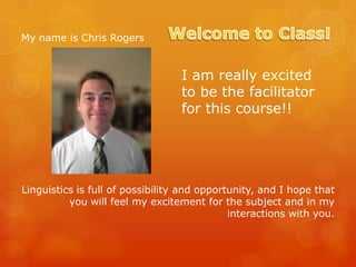 My name is Chris Rogers

I am really excited
to be the facilitator
for this course!!

Linguistics is full of possibility and opportunity, and I hope that
you will feel my excitement for the subject and in my
interactions with you.

 