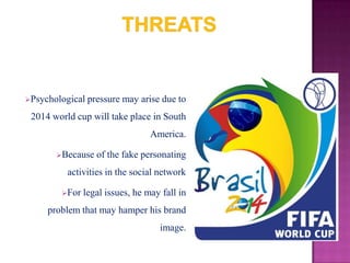 Psychological

pressure may arise due to

2014 world cup will take place in South
America.
Because

of the fake personating

activities in the social network
For

legal issues, he may fall in

problem that may hamper his brand
image.

 
