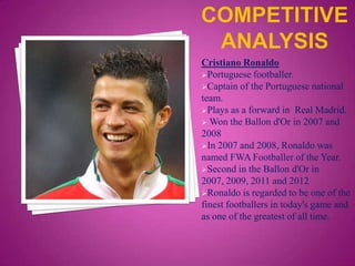 Cristiano Ronaldo
Portuguese footballer.
Captain of the Portuguese national
team.
Plays as a forward in Real Madrid.
 Won the Ballon d'Or in 2007 and
2008
In 2007 and 2008, Ronaldo was
named FWA Footballer of the Year.
Second in the Ballon d'Or in
2007, 2009, 2011 and 2012
Ronaldo is regarded to be one of the
finest footballers in today's game and
as one of the greatest of all time.

 
