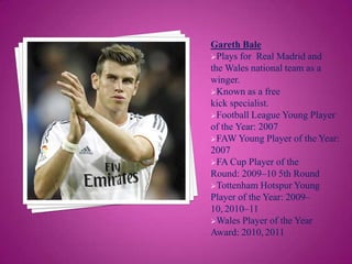 Gareth Bale
Plays for Real Madrid and
the Wales national team as a
winger.
Known as a free
kick specialist.
Football League Young Player
of the Year: 2007
FAW Young Player of the Year:
2007
FA Cup Player of the
Round: 2009–10 5th Round
Tottenham Hotspur Young
Player of the Year: 2009–
10, 2010–11
Wales Player of the Year
Award: 2010, 2011

 