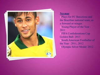 Neymar
Plays for FC Barcelona and
the Brazilian national team, as
a forward or winger.
Young Player of the Year :
2011
FIFA Confederations Cup
Golden Ball: 2013
South American Footballer of
the Year : 2011, 2012
Olympic Silver Medal: 2012

 
