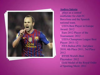 Andres Iniesta
 plays as a central
midfielder for club FC
Barcelona and the Spanish
national team.
UEFA Best Player in Europe
Award: 2012
Euro 2012 Player of the
Tournament: 2012
UEFA Champions League Best
Player: 2011–12
FIFA Ballon d'Or: 2nd place
2010, 4th Place 2011, 3rd Place
2012
IFFHS World's Best
Playmaker: 2012
Gold Medal of the Royal Order
of Sporting Merit: 2011

 