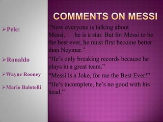 Pele:

Ronaldo
Wayne Rooney
Mario Balotelli

“Now everyone is talking about
Messi, he is a star. But for Messi to be
the best ever, he must first become better
than Neymar.”
“He’s only breaking records because he
plays in a great team.”
“Messi is a Joke, for me the Best Ever!”
“He’s incomplete, he’s no good with his
head.”

 