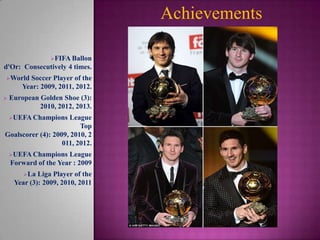 Achievements
FIFA Ballon

d'Or: Consecutively 4 times.
World

Soccer Player of the
Year: 2009, 2011, 2012.



European Golden Shoe (3):
2010, 2012, 2013.
UEFA Champions

League
Top
Goalscorer (4): 2009, 2010, 2
011, 2012.
UEFA Champions

League
Forward of the Year : 2009
La

Liga Player of the
Year (3): 2009, 2010, 2011

 