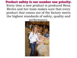Product safety is our number one priority.Product safety is our number one priority.
Every time a new product is produced Rena
Revivo and her team makes sure that every
product that comes out of the factory meets
the highest standards of safety, quality and
performance.
 